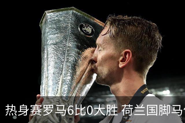 热身赛罗马6比0大胜 荷兰国脚马伦首秀三分钟破门