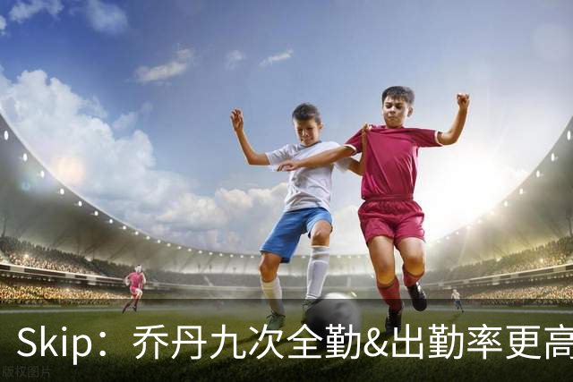 Skip：乔丹九次全勤&出勤率更高 詹姆斯总决赛4胜6负没资格当GOAT