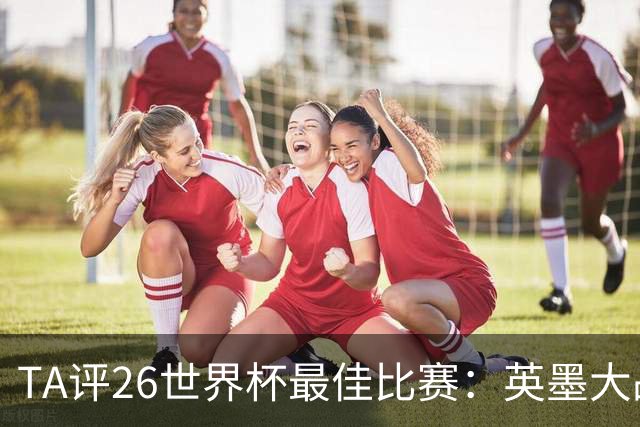 TA评26世界杯最佳比赛：英墨大战踢出了史诗感；佛得角几乎创造神话